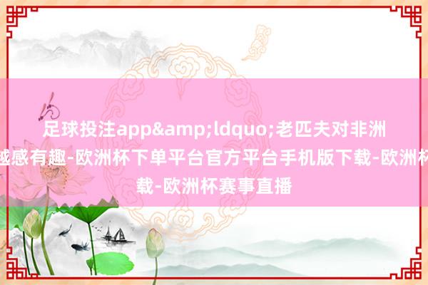 足球投注app&ldquo;老匹夫对非洲商品越来越感