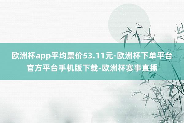 欧洲杯app平均票价53.11元-欧洲杯下单平台官方平台手机