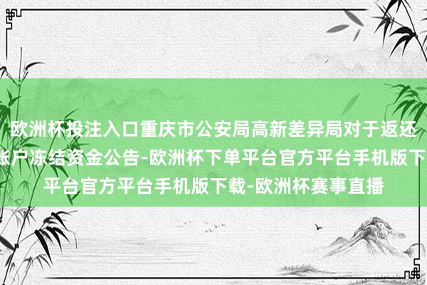 欧洲杯投注入口重庆市公安局高新差异局对于返还电信应用案件涉案账户冻结资金公告-欧洲杯下单平台官方平台手机版下载-欧洲杯赛事直播