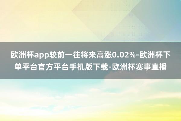 欧洲杯app较前一往将来高涨0.02%-欧洲杯下单平台官方平台手机版下载-欧洲杯赛事直播