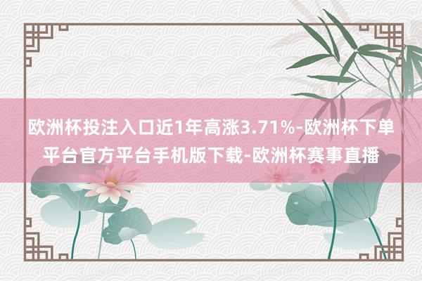 欧洲杯投注入口近1年高涨3.71%-欧洲杯下单平台官方平台手机版下载-欧洲杯赛事直播