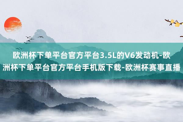 欧洲杯下单平台官方平台3.5L的V6发动机-欧洲杯下单平台官方平台手机版下载-欧洲杯赛事直播