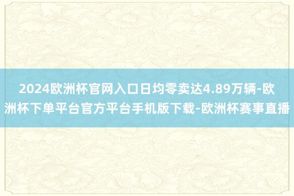 2024欧洲杯官网入口日均零卖达4.89万辆-欧洲杯下单平台官方平台手机版下载-欧洲杯赛事直播