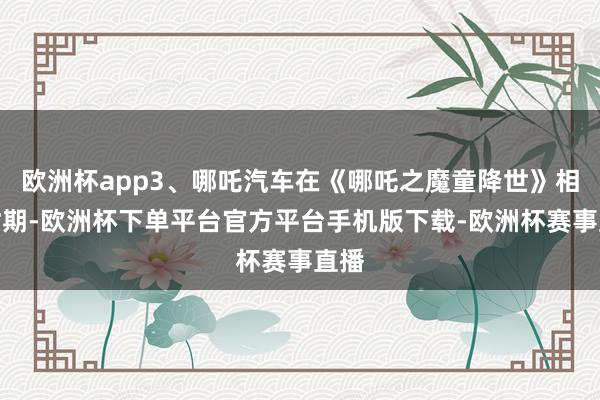 欧洲杯app3、哪吒汽车在《哪吒之魔童降世》相助时期-欧洲杯下单平台官方平台手机版下载-欧洲杯赛事直播