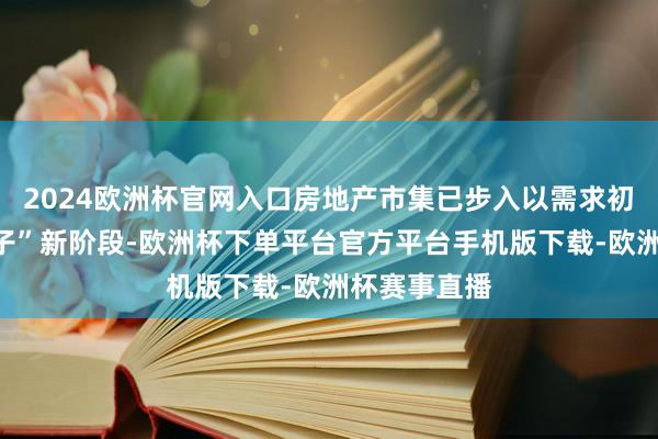 2024欧洲杯官网入口房地产市集已步入以需求初始的“好屋子”新阶段-欧洲杯下单平台官方平台手机版下载-欧洲杯赛事直播