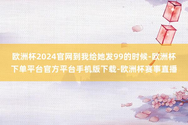 欧洲杯2024官网到我给她发99的时候-欧洲杯下单平台官方平台手机版下载-欧洲杯赛事直播