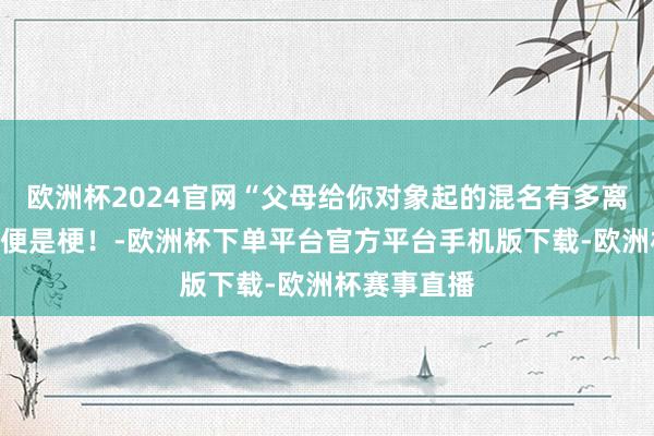 欧洲杯2024官网“父母给你对象起的混名有多离谱？”张嘴便是梗！-欧洲杯下单平台官方平台手机版下载-欧洲杯赛事直播