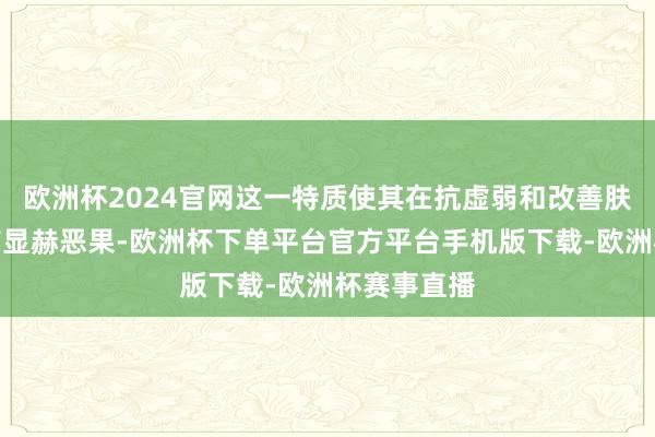 欧洲杯2024官网这一特质使其在抗虚弱和改善肤色方面具有显赫恶果-欧洲杯下单平台官方平台手机版下载-欧洲杯赛事直播