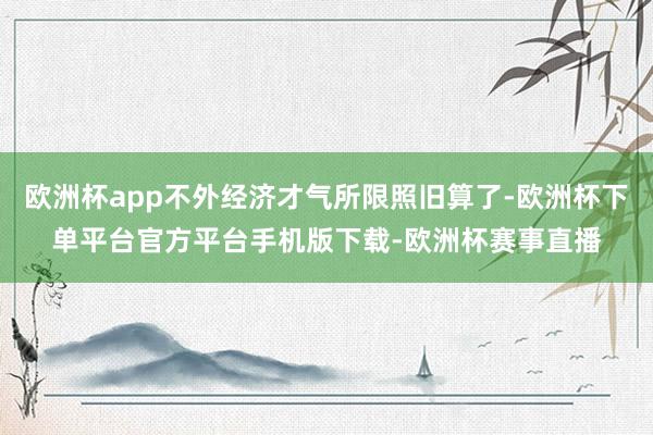 欧洲杯app不外经济才气所限照旧算了-欧洲杯下单平台官方平台