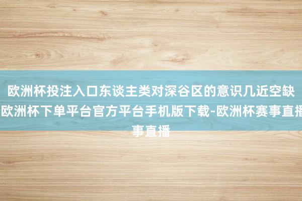 欧洲杯投注入口东谈主类对深谷区的意识几近空缺-欧洲杯下单平台