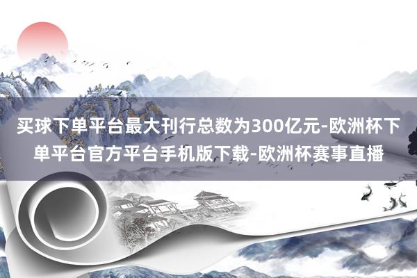 买球下单平台最大刊行总数为300亿元-欧洲杯下单平台官方平台