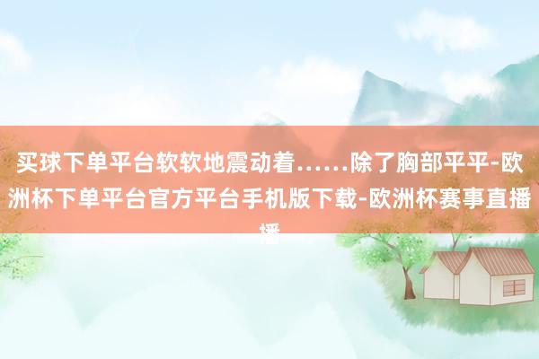 买球下单平台软软地震动着……除了胸部平平-欧洲杯下单平台官方