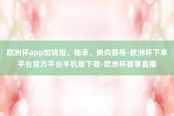 欧洲杯app如绕组、轴承、换向器等-欧洲杯下单平台官方平台手