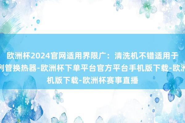 欧洲杯2024官网适用界限广：清洗机不错适用于多样类型的列管