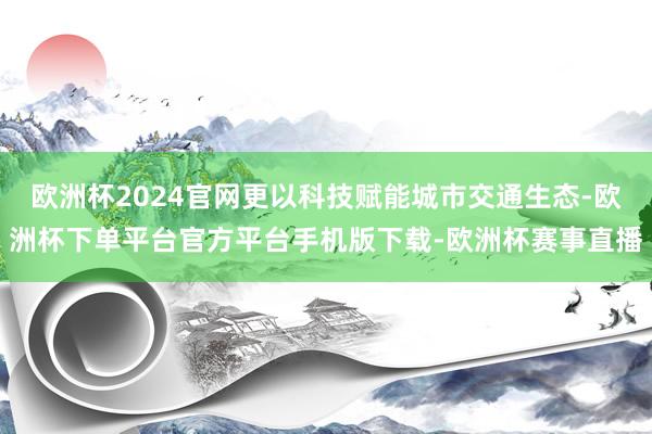 欧洲杯2024官网更以科技赋能城市交通生态-欧洲杯下单平台官